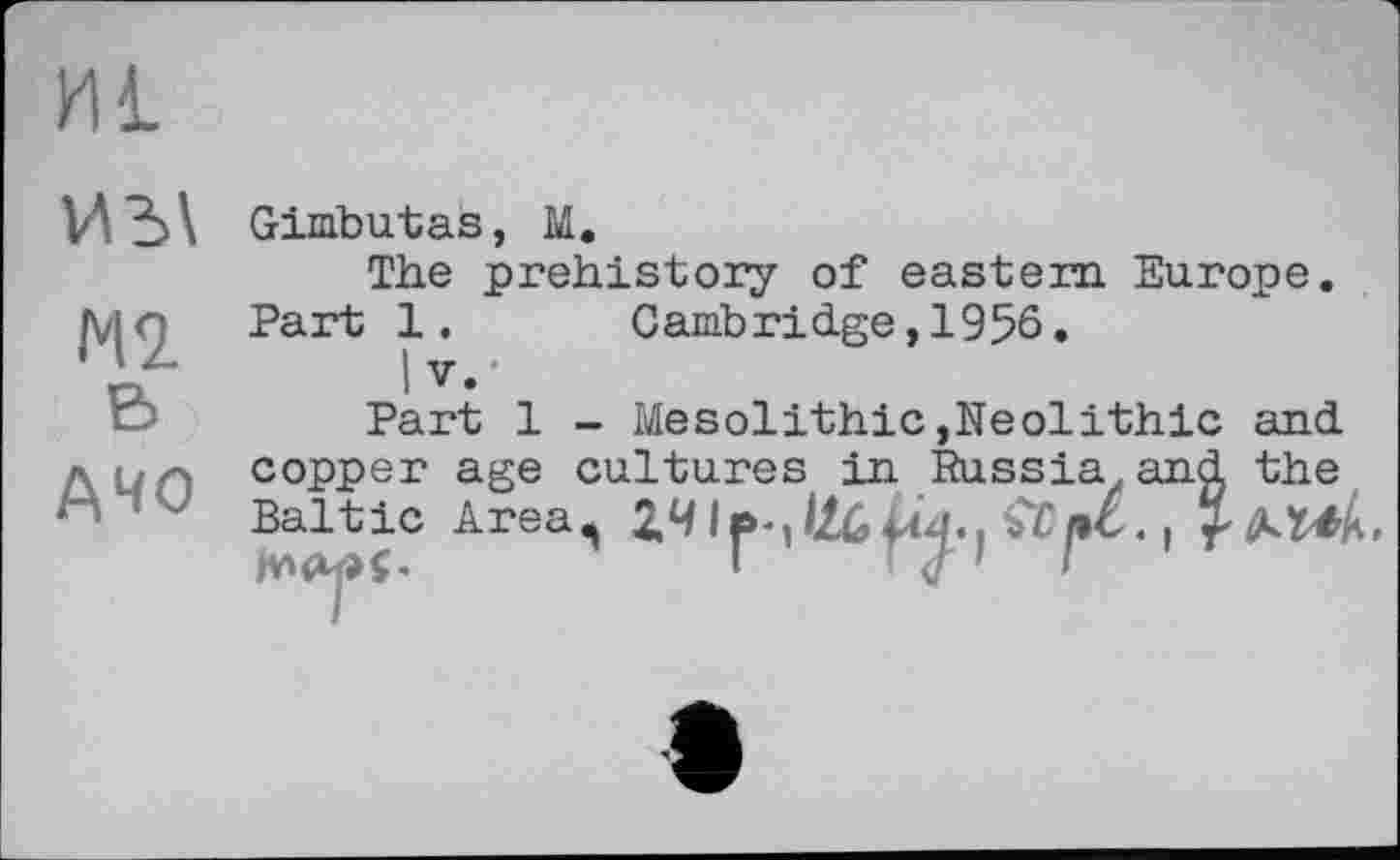 ﻿И£
М2 В
АЧО
Gimbutas, М.
The prehistory of eastern Europe. Part 1. Cambridge,1956.
I V,-
Part 1 - Mesolithic,Neolithic and copper age cultures in Russia and the Baltic Area^ Z4	ttpC. і